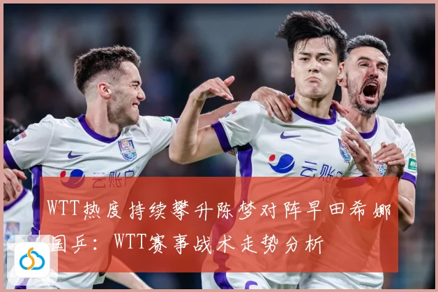 WTT热度持续攀升陈梦对阵早田希娜国乒：WTT赛事战术走势分析