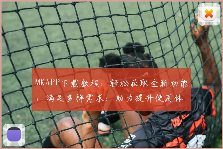 MKAPP下载教程，轻松获取全新功能，满足多样需求，助力提升使用体验