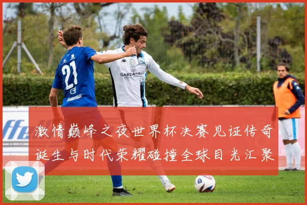 激情巅峰之夜世界杯决赛见证传奇诞生与时代荣耀碰撞全球目光汇聚