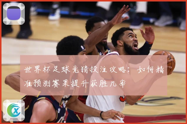 世界杯足球竞猜投注攻略：如何精准预测赛果提升获胜几率