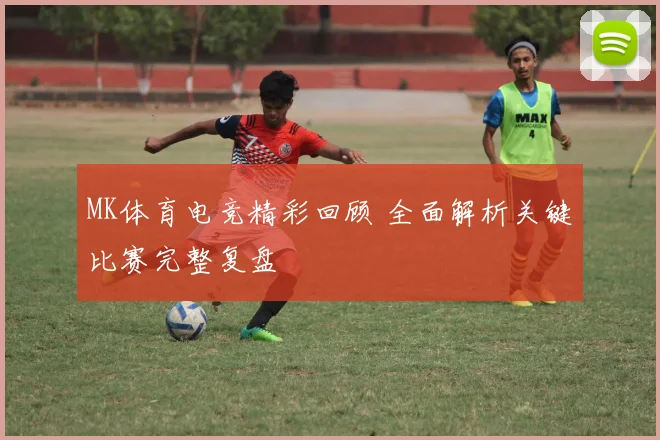MK体育电竞精彩回顾 全面解析关键比赛完整复盘