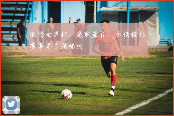 激情世界杯，赢取豪礼，竞猜精彩赛事享专属福利