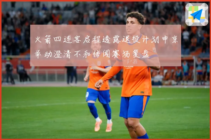 火箭四连客启程透露退役计划申京举动澄清不和传闻赛场复盘