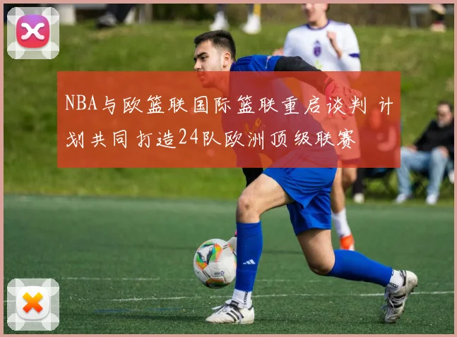 NBA与欧篮联国际篮联重启谈判 计划共同打造24队欧洲顶级联赛