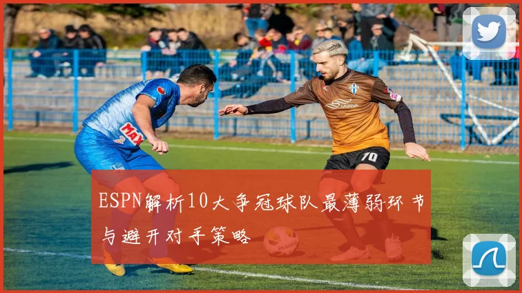 ESPN解析10大争冠球队最薄弱环节与避开对手策略