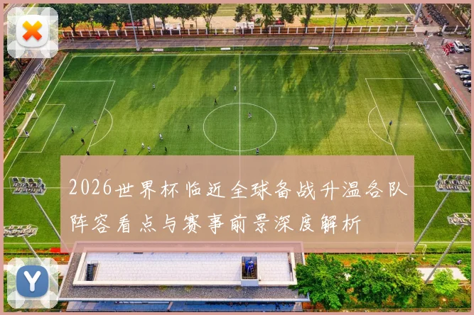 2026世界杯临近全球备战升温各队阵容看点与赛事前景深度解析