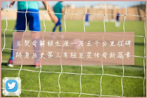 东契奇解锁生涯一万五千分里程碑跻身历史第三年轻巨星传奇新篇章