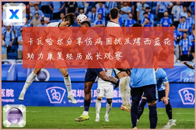 卡瓦哈尔分享伤病困扰及烤西蓝花助力康复经历成长观察