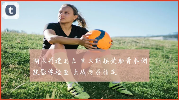 湖人再遭打击 里夫斯接受肋骨和侧腹影像检查 出战与否待定