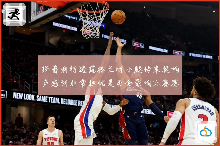 斯普利特透露格兰特小腿传来脆响声感到非常担忧是否会影响比赛赛场复盘