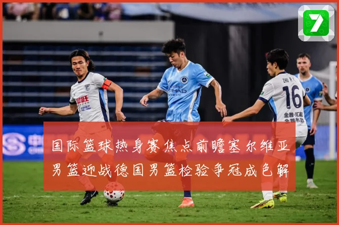 国际篮球热身赛焦点前瞻塞尔维亚男篮迎战德国男篮检验争冠成色解析