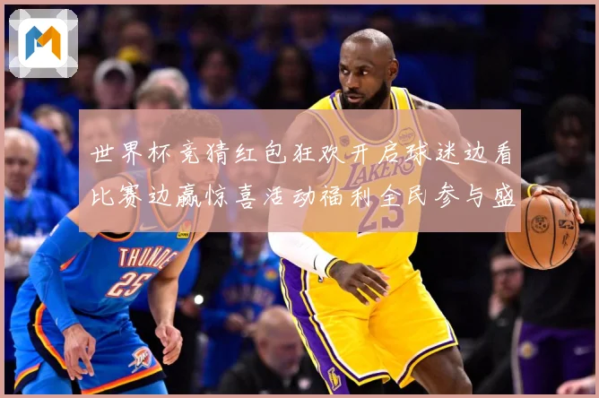 世界杯竞猜红包狂欢开启球迷边看比赛边赢惊喜活动福利全民参与盛数据研判