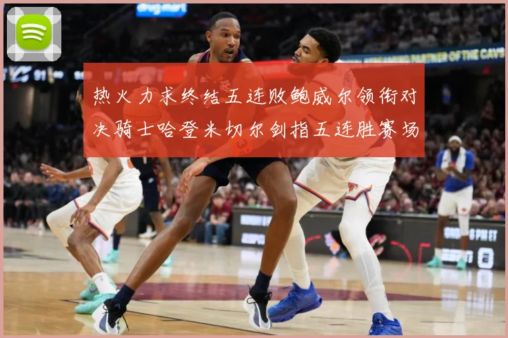 热火力求终结五连败鲍威尔领衔对决骑士哈登米切尔剑指五连胜赛场复盘