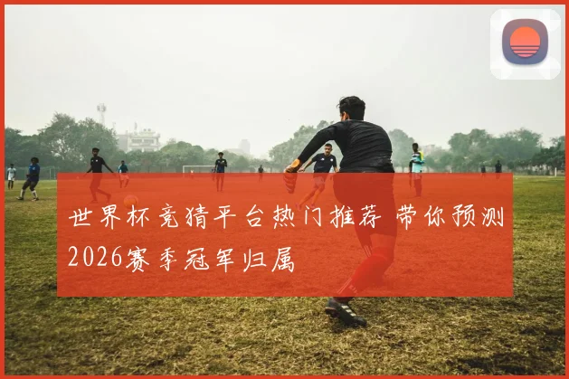 世界杯竞猜平台热门推荐 带你预测2026赛季冠军归属
