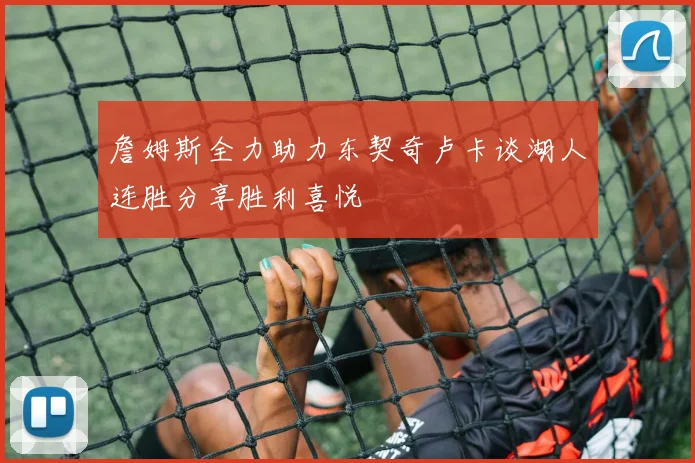 詹姆斯全力助力东契奇卢卡谈湖人连胜分享胜利喜悦
