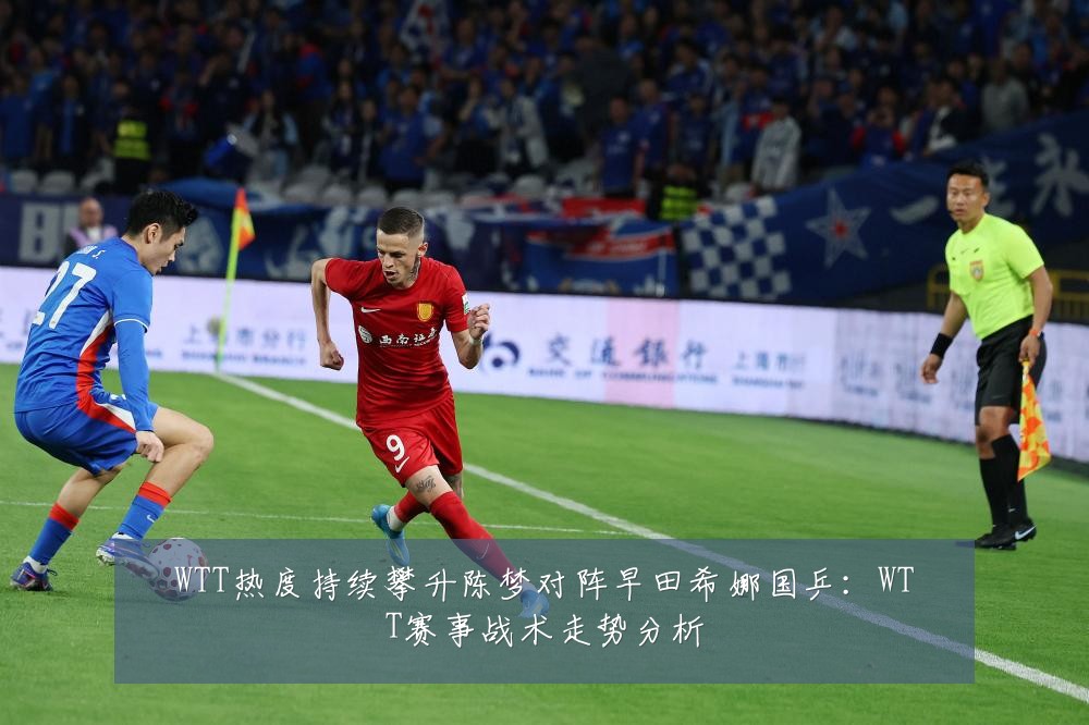 WTT热度持续攀升陈梦对阵早田希娜国乒：WTT赛事战术走势分析