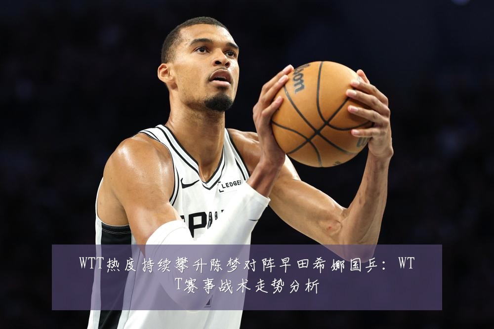 WTT热度持续攀升陈梦对阵早田希娜国乒：WTT赛事战术走势分析
