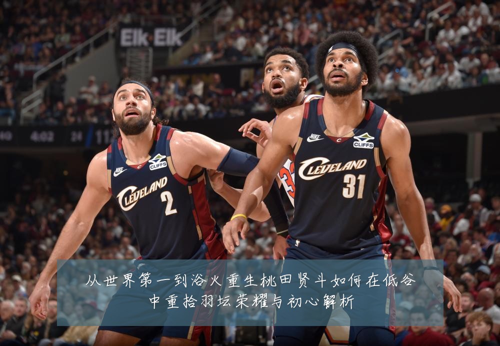 从世界第一到浴火重生桃田贤斗如何在低谷中重拾羽坛荣耀与初心解析