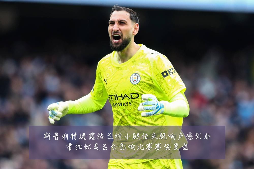 斯普利特透露格兰特小腿传来脆响声感到非常担忧是否会影响比赛赛场复盘